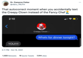 Dr. Cameron Fetter @nibiru_TRUTH That autocorrect moment when you accidentally text the Creepy Clown instead of the Fancy Chef 2 2:10 YOU!!!! 2:11 PM - Oct 19, 2021 Creepy Clown > Whats for dinner tonight? 1,023 Retweets 15 Quote Tweets 7,514 Likes