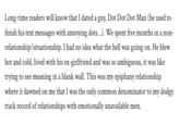 Long-time readers will know that I dated a guy, Dot Dot Dot Man (he used to finish his text messages with annoying dots...). We spent five months in a non relationship/situationship. I had no idea what the hell was going on. He blew hot and cold, lived with his ex-girlfriend and was so ambiguous, it was like trying to see meaning in a blank wall. This was my epiphany relationship where it dawned on me that I was the only common denominator to my dodgy track record of relationships with emotionally unavailable men.