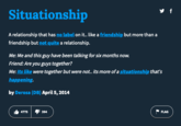 Situationship A relationship that has no label on it.. like a friendship but more than a friendship but not quite a relationship. Me: Me and this guy have been talking for six months now. Friend: Are you guys together? Me: Its like were together but were not.. its more of a situationship that's happening. by Derosa (DB) April 5, 2014 4775 y f 394 FLAG