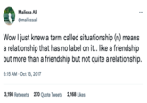 Malissa Ali @malissaali ⠀ Wow I just knew a term called situationship (n) means a relationship that has no label on it.. like a friendship but more than a friendship but not quite a relationship. 5:15 AM - Oct 13, 2017 3,198 Retweets 270 Quote Tweets 2,168 Likes