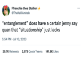 Ffrenchie thee Stallion @TheKelliAmirah "entanglement" does have a certain jenny say quan that "situationship" just lacks 5:54 PM . Jul 10, 2020 25.7K Retweets 2,973 Quote Tweets 141.9K Likes