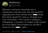 lizardmancer @lizardmancer Automated does (Gordon ramsay chewing out a restaurant owner over his old expired ingredients) And where the f this door lead? If I see a- (inside is a vast chamber. The cavern ceiling is collapsed, a stream of water drips down as moonlight illuminates an ancient tree) oh for fs sake 12:25 PM 2022-11-24 Twitter Web App ●