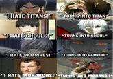 u/cheesiem k "I HATE TITANS!" TURNS INTO TITAN* "I HATE GHOULS!" *TURNS INTO GHOUL* "I HATE VAMPIRES!" *TURNS INTO VAMPIRE* "I HATE MONARCHS!"*TURNS INTO MONARCH*