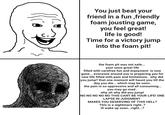 You just beat your friend in a fun,friendly foam jousting game, you feel great! life is good! Time for a victory jump into the foam pit! the foam pit was not safe... your once great life filled with carefree fun and enjoyment is now gone... everyone around you is preparing you for new life filled with pain and limitations. why did you jump? that one moment will haunt you till the day you die... which may be soon. the pain is so oppressive and all consuming... you may go mad. why oh why did you jump! NO NO NO NO NO THIS CANT BE YOUR LIFE! ONE LAPSE IN JUDGMENT MAKES YOU DESERVING OF THIS HELL? This is a nightmare right..? ill wake up soon...right...?