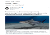 Sharkophobia spotted | /r/memes -You're such a hater. -Who do I hate??? -Sharks! You hate Sharks! The Washington Post wp@washingtonpost → Official Researchers say Discovery's programming overwhelmingly featured White men as experts while emphasizing negative messages about sharks. washingtonpost.com *Shark Week' lacks diversity, overrepresents men named Mike, scientists say The experts featured on Discovery's signature shark programming include more men named Mike than women, a recent study found. ...