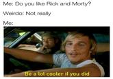 Me: Do you like Rick and Morty? Weirdo: Not really Me: Be a lot cooler if you did