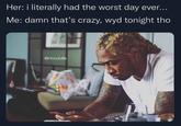 Her: i literally had the worst day ever... Me: damn that's crazy, wyd tonight tho @Hoodville