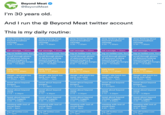 Beyond Meat @Beyond Meat I'm 30 years old. And I run the @ Beyond Meat twitter account This is my daily routine: deep thinking about beyond breakfast sausage 5:30-7:30am deep thinking about beyond breakfast sausage 5:30 - 7:30am eat sausage, 7:30am log on twitter.com, 8am scroll through photos of delicious looking beyond burgers & accidentally get hungry 8:30 10:45am early lunch 10:45 11:45am dangit i ate lunch too early, now what 11:45am -1pm tweet about beyond burgers 1-2:15pm tweet about beyond steak 2:15 -3:30pm tweet about beyond chicken nuggets 3:30-4:45pm meeting with rest of social team 4:45 - 6pm log off twitter.com 6-7pm eat sausage, 7:30am log on twitter.com, 8am scroll through photos of delicious looking beyond burgers & accidentally get hungry 8:30 10:45am early lunch 10:45 11:45am dangit i ate lunch too early, now what 11:45am -1pm tweet about beyond burgers 1 - 2:15pm tweet about beyond steak 2:15 -3:30pm tweet about beyond chicken nuggets 3:30-4:45pm meeting with rest of social team 4:45 - 6pm log off twitter.com 6 - 7pm deep thinking about beyond breakfast sausage 5:30 - 7:30am eat sausage, 7:30am log on twitter.com, 8am scroll through photos of delicious looking beyond burgers & accidentally get hungry 8:30 10:45am early lunch 10:45 11:45am dangit i ate lunch too early, now what 11:45am -1pm tweet about beyond burgers 1-2:15pm tweet about beyond steak 2:15-3:30pm tweet about beyond chicken nuggets 3:30-4:45pm meeting with rest of social team 4:45 - 6pm log off twitter.com 6-7pm deep thinking about beyond breakfast sausage 5:30 - 7:30am eat sausage, 7:30am log on twitter.com, 8am scroll through photos of delicious looking beyond burgers & accidentally get hungry 8:30 10:45am early lunch 10:45 11:45am dangit i ate lunch too early, now what 11:45am -1pm tweet about beyond burgers 1-2:15pm tweet about beyond steak 2:15 - 3:30pm tweet about beyond chicken nuggets 3:30-4:45pm meeting with rest of social team 4:45 - 6pm log off twitter.com 6 - 7pm deep thinking about beyond breakfast sausage 5:30 - 7:30am eat sausage, 7:30am log on twitter.com, 8am scroll through photos of delicious looking beyond burgers & accidentally get hungry 8:30 10:45am early lunch 10:45 - 11:45am dangit i ate lunch too early, now what 11:45am -1pm tweet about beyond burgers 1-2:15pm tweet about beyond steak 2:15 -3:30pm tweet about beyond chicken nuggets 3:30-4:45pm : meeting with rest of social team 4:45 - 6pm log off twitter.com 6-7pm