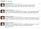 Tweets All / No replies Shashi Tharoor @Shashi Tharoor Sorry folks, my @Twitter account has been hacked & will be temporarily deactivated. Bear with me while we solve this. Expand 53s Reply 13 RetweetFavorite Buffer *** More Shashi Tharoor @Shashi Tharoor have your personal validation of my words, I don't need any public one. For that I will wait until we are together publically really mehr + Reply 13 RetweetFavorite Buffer *** More Expand Expand Shashi Tharoor @Shashi Tharoor 13m You unfollowed me. You don't RT me and you don't answer me on twitter. I can live with your favourites. I have your personal validation Expand Reply 13 RetweetFavorite Buffer *** More Shashi Tharoor @Shashi Tharoor Shashi. I'm not crying any more. I'm not falling to pieces. I'm more lucid than ever. How little I knew you became visible to me.@mehrtarar 8m 31m +Reply 13 RetweetFavorite Buffer *** More