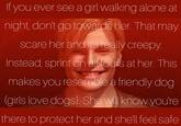 Nightmare fuel  If you ever see a girl walking alone at night, don't go towards her. That may scare her and it's really creepy. Instead, sprint on all fours at her. This makes you resemble a friendly dog (girls love dogs). She will know you're there to protect her and she'll feel safe