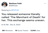 Matthew Feldt @MRFeldt Replying to @POTUS You released someone literally called 'The Merchant of Death' for her. This exchange seems uneven. 8:16 AM Dec 8, 2022 361 Retweets 19 Quote Tweets 9,848 Likes
