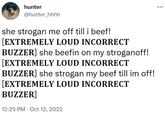 hunter @hunter_hhhh she strogan me off till i beef! [EXTREMELY LOUD INCORRECT BUZZER] she beefin on my stroganoff! [EXTREMELY LOUD INCORRECT BUZZER] she strogan my beef till im off! [EXTREMELY LOUD INCORRECT BUZZER] 12:25 PM Oct 12, 2022 :