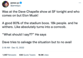 james yu @jamesjyu Was at the Dave Chapelle show at SF tonight and who comes on but Elon Musk! A good 80% of the stadium boos. 18k people. and he withers. Like absolutely turns into a corncob. "What should I say??" He says Dave tries to salvage the situation but to no avail 2:18 AM - Dec 12, 2022 1,557 Retweets 430 Quote Tweets 18.9K Likes