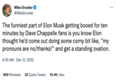 Mike Drucker @MikeDrucker The funniest part of Elon Musk getting booed for ten minutes by Dave Chappelle fans is you know Elon thought he'd come out doing some corny bit like, "my pronouns are no/thanks!" and get a standing ovation. 8:25 AM - Dec 12, 2022 900 Retweets 23 Quote Tweets 10.4K Likes