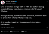 Tough Questions unusual_whales @unusual_whales One of the last things SBF of FTX did before being arrested today was give an interview to Unusual Whales. With your help, questions and pressure, we were able to press him where others could not. And maybe, together, it was enough to make a difference. 4:01 AM Dec 13, 2022 444 Retweets 32 Quote Tweets 4,563 Likes ... !!!