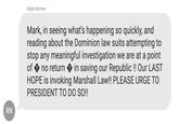 RN Ralph Norman Mark, in seeing what's happening so quickly, and reading about the Dominion law suits attempting to stop any meaningful investigation we are at a point of ◆ no return ◆ in saving our Republic !! Our LAST HOPE is invoking Marshall Law!! PLEASE URGE TO PRESIDENT TO DO SO!!
