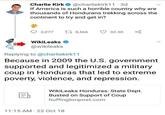 Charlie Kirk @charliekirk11.3d If America is such a horrible country why are thousands of Hondurans trekking across the continent to try and get in? ||₁ 2,077 WikiLeaks @wikileaks . 8,566 Replying to @charliekirk11 Because in 2009 the U.S. government supported and legitimized a military coup in Honduras that led to extreme poverty, violence, and repression. 11:15 AM 22 Oct 18 32.3K L WikiLeaks Honduras: State Dept. Busted on Support of Coup huffingtonpost.com