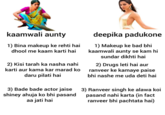 kaamwali aunty 1) Bina makeup ke rehti hai dhool me kaam karti hai 2) Kisi tarah ka nasha nahi karti aur kama kar marad ko daru pilati hai 3) Bade bade actor jaise shiney ahuja ko bhi pasand aa jati hai deepika padukone 1) Makeup ke bad bhi kaamwali aunty se kam hi sundar dikhti hai 2) Drugs leti hai aur ranveer ke kamaye paise bhi nashe me uda deti hai 3) Ranveer singh ke alawa koi pasand nahi karta (in fact ranveer bhi pachtata hai)