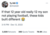 Ty Hill @cheetah If that 12 year old really 12 my son not playing football, these kids built different 3:15 PM Dec 13, 2022 3,509 Retweets 390 Quote Tweets 78.9K Likes