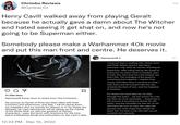 Chrimbo Reviews @Cynical_CJ Henry Cavill walked away from playing Geralt because he actually gave a damn about The Witcher and hated seeing it get shat on, and now he's not going to be Superman either. Somebody please make a Warhammer 40k movie and put this man front and centre. He deserves it. 21.060 likes henrycavill Some news to share from The Continent... Σ My journey as Geralt of Rivia has been filled with both monsters and adventures, and alas, I will be laying down my medallion and my swords for Season 4. In my stead, the fantastic Mr Liam Hemsworth will be taking up the mantle of the White Wolf. As with the greatest of literary characters, I pass the torch with reverence for the time spent embodying Geralt and enthusiasm to see Liam's take 12:33 PM Dec 15, 2022 henrycavill I have just had a meeting with James Gunn and Peter Safran and it's sad news, everyone. I will, after all, not be returning as Superman. After being told by the studio to announce my return back in October, prior to their hire, this news isn't the easiest, but that's life. The changing of the guard is something that happens. I respect that. James and Peter have a universe to build. I wish them and all involved with the new universe the best of luck, and the happiest of fortunes. : For those who have been by my side through the years.....we can mourn for a bit, but then we must remember.... Superman is still around. Everything he stands for still exists, and the examples he sets for us are still there! My turn to wear the cape has passed, but what Superman stands for never will. It's been a fun ride with you all, onwards and upwards.