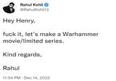Rahul Kohli @RahulKohli13 Hey Henry, f--- it, let's make a Warhammer movie/limited series. Kind regards, Rahul 11:54 PM Dec 14, 2022