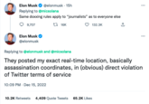 Elon Musk ✔ @elonmusk. 15h Replying to @micsolana Same doxxing rules apply to "journalists" as to everyone else 9,707 16K 132.3K Elon Musk @elonmusk ⠀ Replying to @elonmusk and @micsolana They posted my exact real-time location, basically assassination coordinates, in (obvious) direct violation of Twitter terms of service 10:09 PM . Dec 15, 2022 10.2K Retweets 4,409 Quote Tweets 65.2K Likes