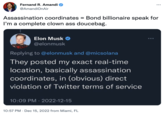 Fernand R. Amandi @AmandiOnAir Assassination coordinates = Bond billionaire speak for I'm a complete clown ass doucebag. Elon Musk @elonmusk Replying to @elonmusk and @micsolana They posted my exact real-time location, basically assassination coordinates, in (obvious) direct violation of Twitter terms of service 10:09 PM 2022-12-15 . ... 10:57 PM Dec 15, 2022 from Miami, FL