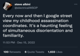 steve albini @electricalWSOP Every now and then I google street view my childhood assassination coordinates. It's a haunting feeling of simultaneous disorientation and familiarity. 11:53 PM Dec 15, 2022 100 Retweets 6 Quote Tweets 1,633 Likes