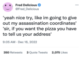 Fred Delicious @Fred_Delicious 'yeah nice try, like im going to give out my assassination coordinates' 'sir, if you want the pizza you have to tell us your address' 9:05 AM Dec 16, 2022 ● ●●● 350 Retweets 3 Quote Tweets 2,075 Likes