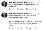 Nick Adams (Alpha Male) @Ni... - 19h You couldn't pay me to watch women's basketball. 600 203 . Nick Adams (Alpha Male) @Ni... - 19h I am the least sexist and mysoginistic person you will ever meet. 171 1,802 No one stands up for women more than me. I was raised to respect women, not lie to them. 1 66 382