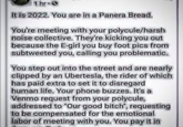 Polyamory 1hr. It is 2022. You are in a Panera Bread. You're meeting with your polycule/harsh noise collective. They're kicking you out because the E-girl you buy foot pics from subtweeted you, calling you problematic. You step out into the street and are nearly clipped by an Ubertesla, the rider of which has paid extra to set it to disregard human life. Your phone buzzes. It's a Venmo request from your polycule, addressed to "Our good bitch", requesting to be compensated for the emotional labor of meeting with you. You pay it in