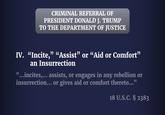 CRIMINAL REFERRAL OF PRESIDENT DONALD J. TRUMP TO THE DEPARTMENT OF JUSTICE IV. “Incite," "Assist” or “Aid or Comfort" an Insurrection "...incites,... assists, or engages in any rebellion or insurrection... or gives aid or comfort thereto..." 18 U.S.C. § 2383