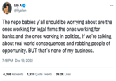 Lily A @lilyallen : 4,058 Retweets 1,937 Quote Tweets 39.2K Likes ... The nepo babies y'all should be worrying about are the ones working for legal firms, the ones working for banks, and the ones working in politics, If we're talking about real world consequences and robbing people of opportunity. BUT that's none of my business. 7:18 PM Dec 19, 2022