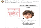 Zoë Rose Bryant @Zoe Rose Bryant - 20h Timothée Chalamet catching Nepo Baby strays for being the NEPHEW of the director of LEPRECHAUN 2 is so unserious hsjdhsjsjsjs TIMOTHÉE CHALAMET O Lourdes Leon's first boyfriend when they were students at La Guardia High School. 170 13,398 Actor Nephew of the creator of Party of Five and the director of Leprechaun 2. 54.6K ↑