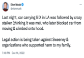 Elon Musk @elonmusk Last night, car carrying lil X in LA was followed by crazy stalker (thinking it was me), who later blocked car from moving & climbed onto hood. Legal action is being taken against Sweeney & organizations who supported harm to my family. 7:48 PM Dec 14, 2022 ... ●