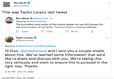 The Serfs @theserfstv This was Taylor Lorenz last tweet Elon Musk @elonmusk 1h Replying to @DavidSacks The journalists were aware of the violent stalker and yet still doxxed the real-time location of my family. Turns out that's a criminal offense... 4,044 2,609 Taylor Lorenz @TaylorLorenz 30.3K 12:46 AM Dec 18, 2022 Replying to @elonmusk and @DavidSacks Hi Elon, @drewharwell and I sent you a couple emails about this. We've learned some information that we'd like to share and discuss with you. We're taking this very seriously and want to ensure this is pursued in the right way. Thanks 8:30 PM Dec 17, 2022 ... ...
