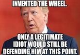 INVENTED THE WHEEL. ONLY A LEGITIMATE IDIOT WOULD STILL BE DEFENDING HIM AT THIS POINT.