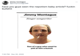 jimmy montague @jimmymontague69 have you guys seen the nepotism baby article? f----- b------- 7:50 PM. Dec 20, 2022 Jimmy Montague Singer-songwriter Son of a guy who used to yell at him a bunch