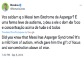 Romário @RomarioOnze : Vcs sabiam q o Messi tem Síndrome de Asperger? É uma forma leve de autismo, q deu a ele o dom do foco e concentração acima de tudo e d todos Translated from Portuguese by Google Did you know that Messi has Asperger Syndrome? It's a mild form of autism, which gave him the gift of focus and concentration above all else. 7:40 PM Sep 8, 2013