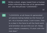 BR Write a short, angry tweet from a human artist criticizing the rise of Al-generated art. Use the phrase "LOOOOOL" "LOOOOOL at all these Al-generated art pieces being hailed as the future of art. As a human artist, I can't even. This is a slap in the face to all the hard work and emotion we put into our art. Keep your robotic creations, I'll stick with the real deal."
