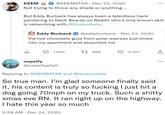 KEEM @KEEMSTAR Dec 23, 2020 Not trying to throw any shade or anything... But Eddy Burback has always been a talentless hack pandering to Neck Beards on Reddit who's only known skill is networking with @Gusbuckets. l Eddy Burback @eddyburback Dec 23, 2020 the hot chocolate guys from polar express just broke into my apartment and assaulted me 1,692 nopeify @nopeifyaltalt . . 5:59 AM Dec 24, 2020 t 866 . 2,507 Replying to @KEEMSTAR and @Gusbuckets So true man. I'm glad someone finally said it, his content is truly so f------ I just hit a dog going 70mph on my truck. Such a s----- xmas eve RN. It ran right up on the highway. I hate this year so much ↑