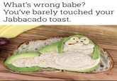 What's wrong babe? You've barely touched your Jabbacado toast.