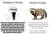 Weeaboos In Europe OMG GUYS, IT'S THE TANUKI, THE MAGICAL YOKAI FROM JAPAN THAT FLIES USING IT'S HUGE B-------, LIKE SUPER MARIO! WAHOO! TURN TO STONE, PLAY TRICKS ON PEOPLE, PEEP ON NAKED WOMEN! MUH CULCHER! PLEASE SHOW ME YOUR MASSIVE TESTICLES SO THAT I MAY HAVE GOOD LUCK AND FORTUNE! KAWAII DESU! MUH CULCHER! MUH CULCHER! WEEEEEEE! Tanukis In Europe I am literally an invasive species that is damaging Europe's local ecosystem, due to humanity's disregard for our planet, and I need to be killed. Also my balls are unremarkable, what the f--- is wrong with you?