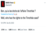 Netflix France @NetflixFR Bon, qui a les droits de l'affaire Timothée ? Translated from French by Google Well, who has the rights to the Timothée case? 12:12 PM Dec 26, 2022 3.7M Views 1,695 Retweets 491 Quote Tweets 25.2K Likes : ...