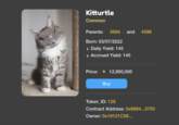 Kitturtle Common Parents: 5684 and Born: 03/07/2022 ● Daily Yield: 145 • Accrued Yield: 145 Price: 12,950,000 Buy 4598 Token_ID: 126 Contract Address: 0x6864...5750 Owner: 0x19121C58...