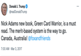 25 Donald J. Trump @realDonald Trump Nick Adams new book, Green Card Warrior, is a must read. The merit-based system is the way to go. Canada, Australia! @foxandfriends 7:00 AM Mar 3, 2017 . ...
