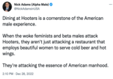 Nick Adams (Alpha Male) @NickAdamsinUSA Dining at Hooters is a cornerstone of the American male experience. When the woke feminists and beta males attack Hooters, they aren't just attacking a restaurant that employs beautiful women to serve cold beer and hot wings. They're attacking the essence of American manhood. 2:10 PM Dec 28, 2022 :
