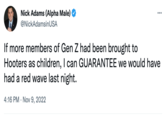 Nick Adams (Alpha Male) @NickAdamsinUSA ... If more members of Gen Z had been brought to Hooters as children, I can GUARANTEE we would have had a red wave last night. 4:16 PM Nov 9, 2022
