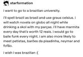 starformation i want to go to a brazilian university. i'll spell brazil as brasil and use graus celsius. i will watch novela on globo all night while drinking a skol with my parças. i'll have marmita every day that's worth 12 reais. i would go to baile funk every night. i am also more likely to meet petistas, barões da pisadinha, neymar and fofão. i wish i was brazilian :(