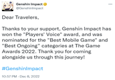 HOVOVERSE Genshin Impact @Genshinlmpact Dear Travelers, ... Thanks to your support, Genshin Impact has won the "Players' Voice" award, and was nominated for the "Best Mobile Game" and "Best Ongoing" categories at The Game Awards 2022. Thank you for coming alongside us through this journey! #GenshinImpact 10:57 PM - Dec 8, 2022